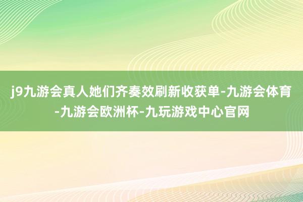 j9九游会真人她们齐奏效刷新收获单-九游会体育-九游会欧洲杯-九玩游戏中心官网