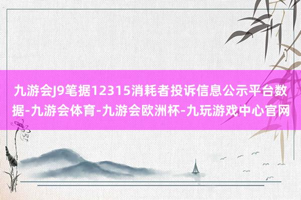 九游会J9笔据12315消耗者投诉信息公示平台数据-九游会体育-九游会欧洲杯-九玩游戏中心官网