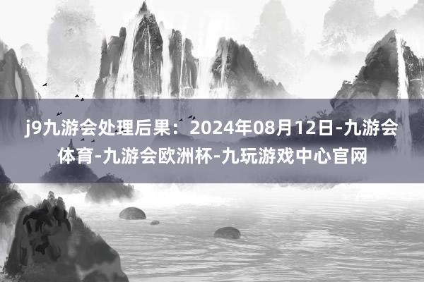 j9九游会处理后果：2024年08月12日-九游会体育-九游会欧洲杯-九玩游戏中心官网