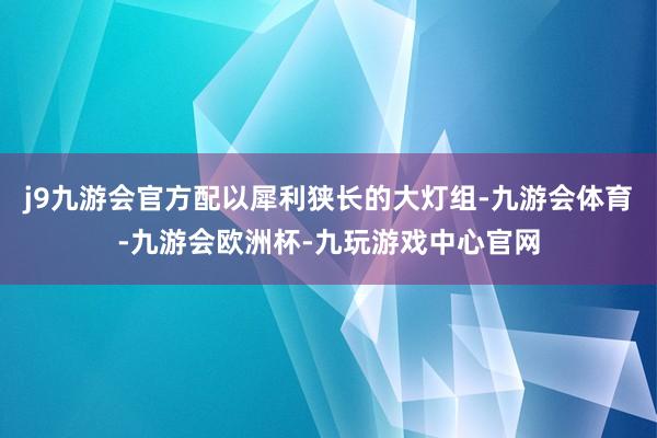 j9九游会官方配以犀利狭长的大灯组-九游会体育-九游会欧洲杯-九玩游戏中心官网