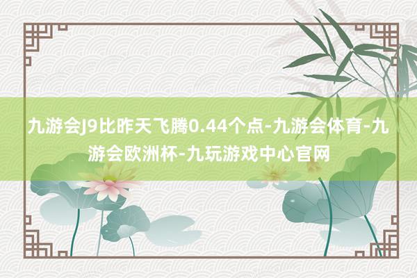 九游会J9比昨天飞腾0.44个点-九游会体育-九游会欧洲杯-九玩游戏中心官网