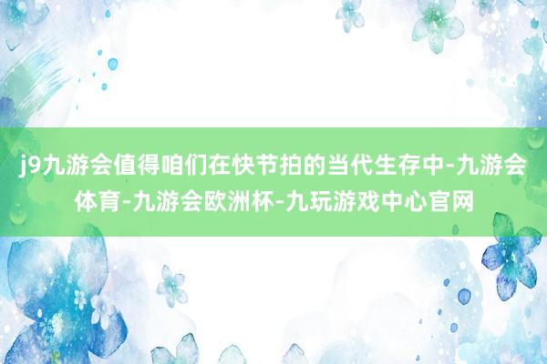 j9九游会值得咱们在快节拍的当代生存中-九游会体育-九游会欧洲杯-九玩游戏中心官网