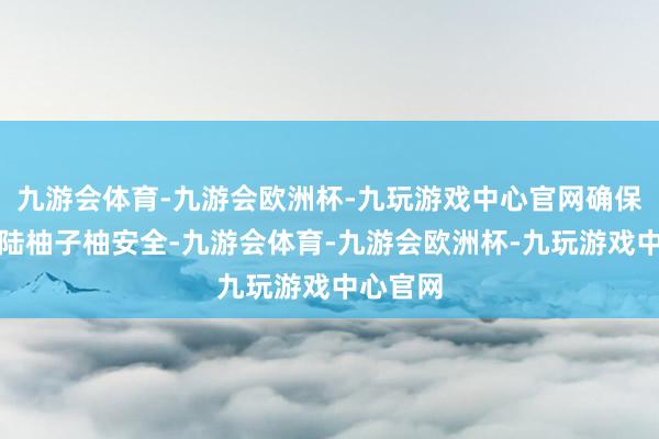 九游会体育-九游会欧洲杯-九玩游戏中心官网确保输往大陆柚子柚安全-九游会体育-九游会欧洲杯-九玩游戏中心官网