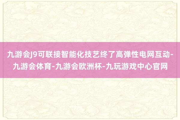 九游会J9可联接智能化技艺终了高弹性电网互动-九游会体育-九游会欧洲杯-九玩游戏中心官网