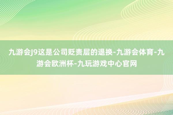 九游会J9这是公司贬责层的退换-九游会体育-九游会欧洲杯-九玩游戏中心官网