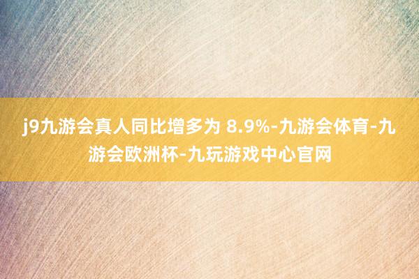 j9九游会真人同比增多为 8.9%-九游会体育-九游会欧洲杯-九玩游戏中心官网