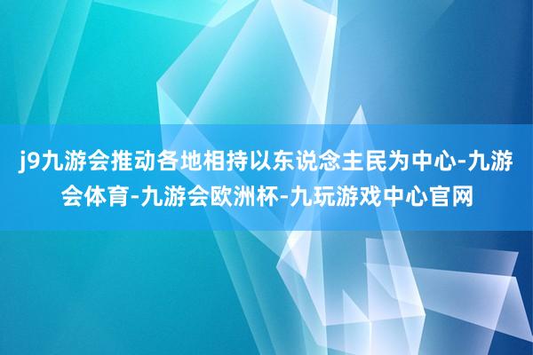 j9九游会推动各地相持以东说念主民为中心-九游会体育-九游会欧洲杯-九玩游戏中心官网