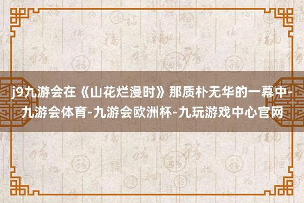 j9九游会在《山花烂漫时》那质朴无华的一幕中-九游会体育-九游会欧洲杯-九玩游戏中心官网