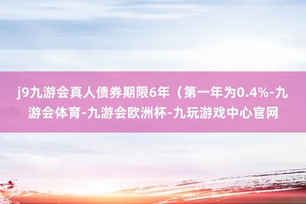 j9九游会真人债券期限6年（第一年为0.4%-九游会体育-九游会欧洲杯-九玩游戏中心官网