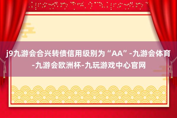 j9九游会合兴转债信用级别为“AA”-九游会体育-九游会欧洲杯-九玩游戏中心官网