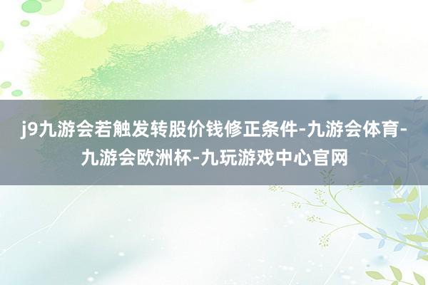 j9九游会若触发转股价钱修正条件-九游会体育-九游会欧洲杯-九玩游戏中心官网