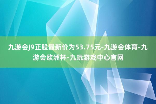 九游会J9正股最新价为53.75元-九游会体育-九游会欧洲杯-九玩游戏中心官网