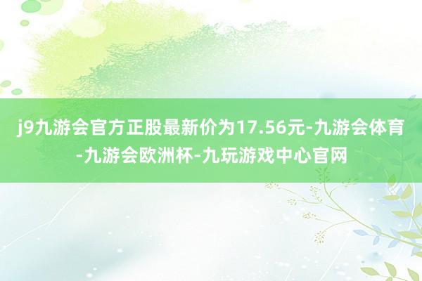 j9九游会官方正股最新价为17.56元-九游会体育-九游会欧洲杯-九玩游戏中心官网