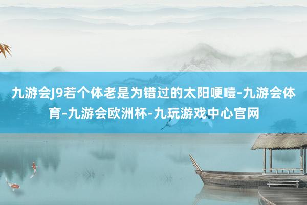 九游会J9若个体老是为错过的太阳哽噎-九游会体育-九游会欧洲杯-九玩游戏中心官网