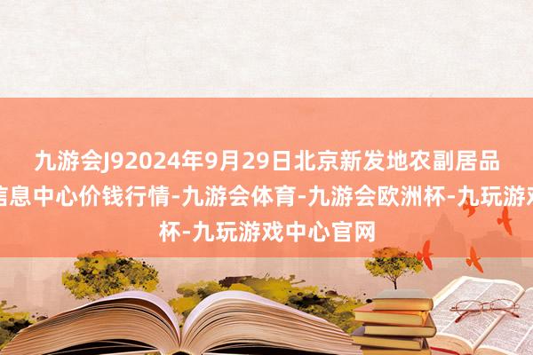 九游会J92024年9月29日北京新发地农副居品批发市集信息中心价钱行情-九游会体育-九游会欧洲杯-九玩游戏中心官网