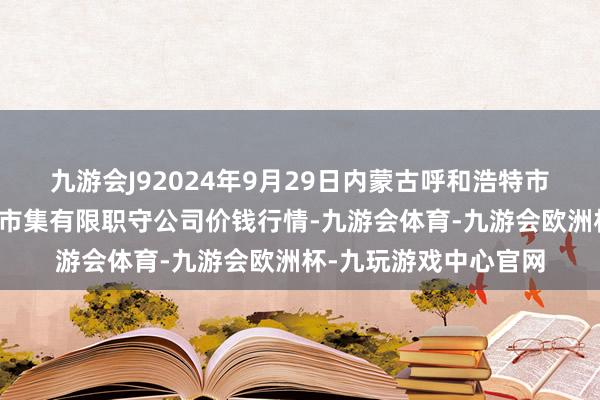 九游会J92024年9月29日内蒙古呼和浩特市东瓦窑农副产物批发市集有限职守公司价钱行情-九游会体育-九游会欧洲杯-九玩游戏中心官网