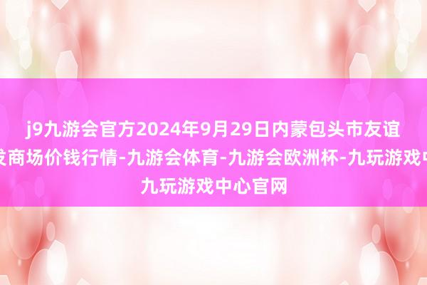 j9九游会官方2024年9月29日内蒙包头市友谊蔬菜批发商场价钱行情-九游会体育-九游会欧洲杯-九玩游戏中心官网