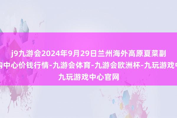 j9九游会2024年9月29日兰州海外高原夏菜副食物采购中心价钱行情-九游会体育-九游会欧洲杯-九玩游戏中心官网