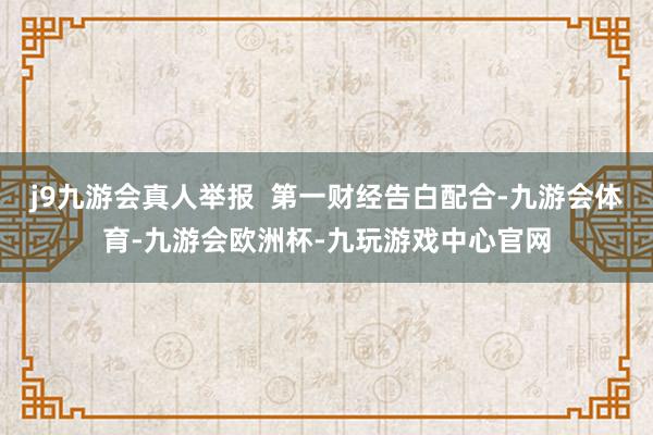 j9九游会真人举报  第一财经告白配合-九游会体育-九游会欧洲杯-九玩游戏中心官网