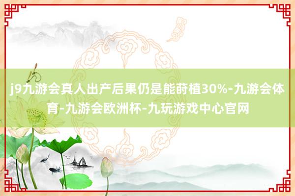 j9九游会真人出产后果仍是能莳植30%-九游会体育-九游会欧洲杯-九玩游戏中心官网