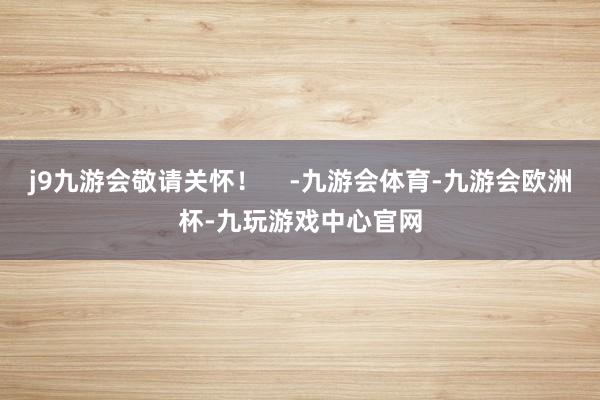 j9九游会敬请关怀！    -九游会体育-九游会欧洲杯-九玩游戏中心官网