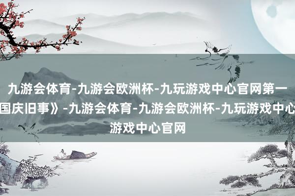 九游会体育-九游会欧洲杯-九玩游戏中心官网第一集《国庆旧事》-九游会体育-九游会欧洲杯-九玩游戏中心官网