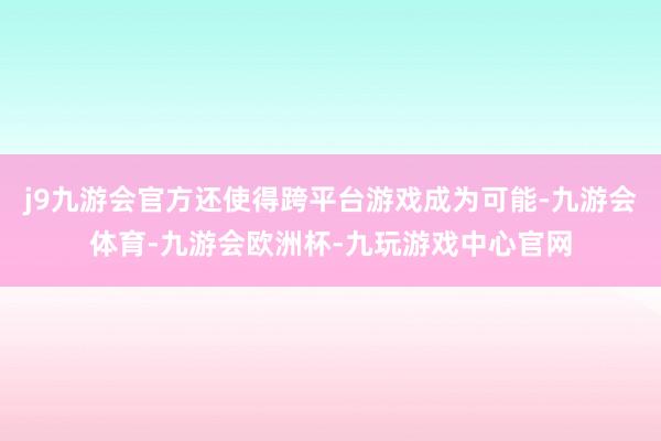 j9九游会官方还使得跨平台游戏成为可能-九游会体育-九游会欧洲杯-九玩游戏中心官网