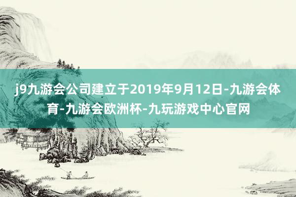 j9九游会公司建立于2019年9月12日-九游会体育-九游会欧洲杯-九玩游戏中心官网