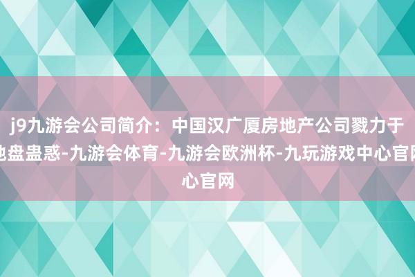 j9九游会公司简介：中国汉广厦房地产公司戮力于地盘蛊惑-九游会体育-九游会欧洲杯-九玩游戏中心官网