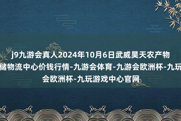 j9九游会真人2024年10月6日武威昊天农产物往来市集暨仓储物流中心价钱行情-九游会体育-九游会欧洲杯-九玩游戏中心官网