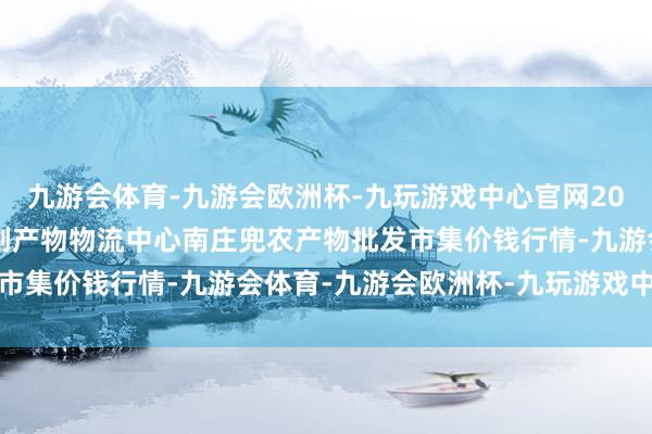 九游会体育-九游会欧洲杯-九玩游戏中心官网2024年10月6日杭州农副产物物流中心南庄兜农产物批发市集价钱行情-九游会体育-九游会欧洲杯-九玩游戏中心官网