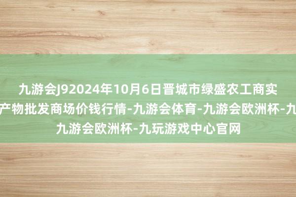 九游会J92024年10月6日晋城市绿盛农工商实业有限公司农副产物批发商场价钱行情-九游会体育-九游会欧洲杯-九玩游戏中心官网