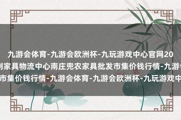 九游会体育-九游会欧洲杯-九玩游戏中心官网2024年10月6日杭州农副家具物流中心南庄兜农家具批发市集价钱行情-九游会体育-九游会欧洲杯-九玩游戏中心官网