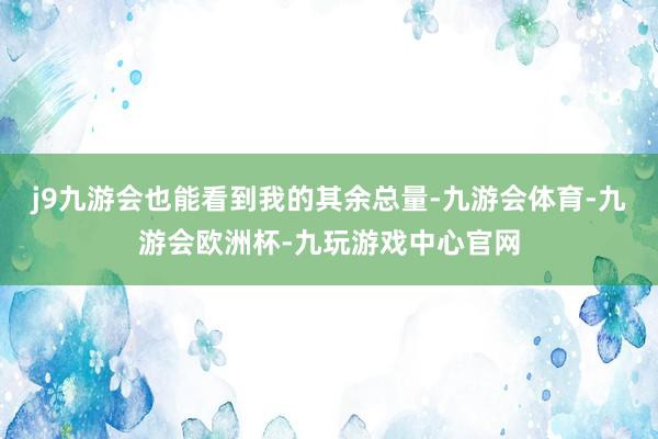 j9九游会也能看到我的其余总量-九游会体育-九游会欧洲杯-九玩游戏中心官网