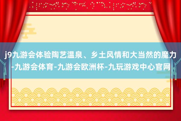 j9九游会体验陶艺温泉、乡土风情和大当然的魔力-九游会体育-九游会欧洲杯-九玩游戏中心官网