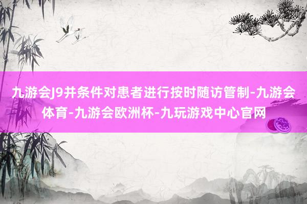 九游会J9并条件对患者进行按时随访管制-九游会体育-九游会欧洲杯-九玩游戏中心官网