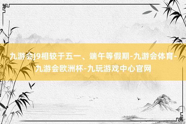 九游会J9相较于五一、端午等假期-九游会体育-九游会欧洲杯-九玩游戏中心官网