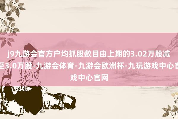 j9九游会官方户均抓股数目由上期的3.02万股减少至3.0万股-九游会体育-九游会欧洲杯-九玩游戏中心官网