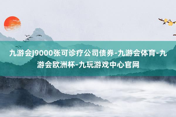 九游会J9000张可诊疗公司债券-九游会体育-九游会欧洲杯-九玩游戏中心官网