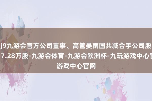 j9九游会官方公司董事、高管晏雨国共减合手公司股份37.28万股-九游会体育-九游会欧洲杯-九玩游戏中心官网