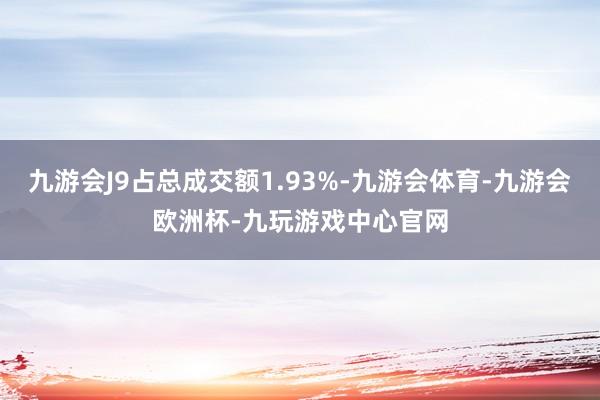 九游会J9占总成交额1.93%-九游会体育-九游会欧洲杯-九玩游戏中心官网