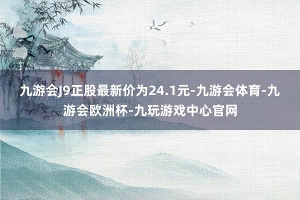 九游会J9正股最新价为24.1元-九游会体育-九游会欧洲杯-九玩游戏中心官网