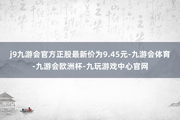 j9九游会官方正股最新价为9.45元-九游会体育-九游会欧洲杯-九玩游戏中心官网