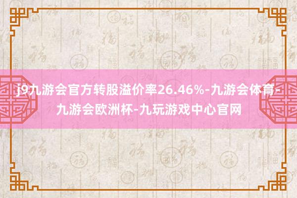 j9九游会官方转股溢价率26.46%-九游会体育-九游会欧洲杯-九玩游戏中心官网