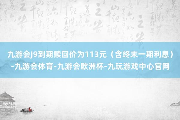 九游会J9到期赎回价为113元（含终末一期利息）-九游会体育-九游会欧洲杯-九玩游戏中心官网