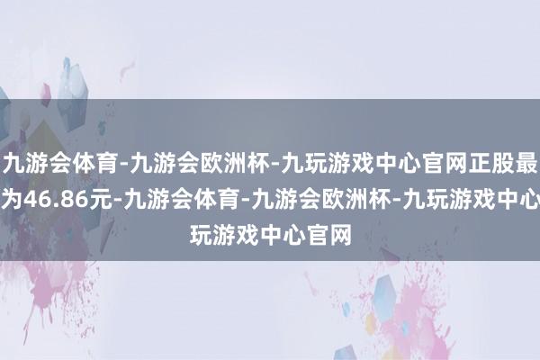 九游会体育-九游会欧洲杯-九玩游戏中心官网正股最新价为46.86元-九游会体育-九游会欧洲杯-九玩游戏中心官网