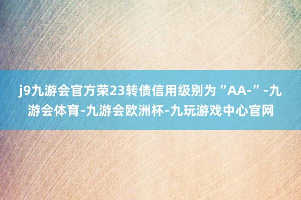 j9九游会官方荣23转债信用级别为“AA-”-九游会体育-九游会欧洲杯-九玩游戏中心官网