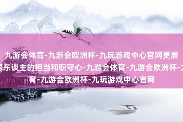 九游会体育-九游会欧洲杯-九玩游戏中心官网更展现了他行为一个男东谈主的担当和职守心-九游会体育-九游会欧洲杯-九玩游戏中心官网