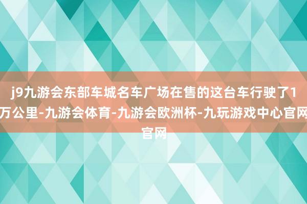 j9九游会东部车城名车广场在售的这台车行驶了1万公里-九游会体育-九游会欧洲杯-九玩游戏中心官网