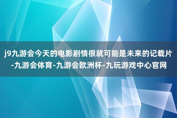 j9九游会今天的电影剧情很就可能是未来的记载片-九游会体育-九游会欧洲杯-九玩游戏中心官网